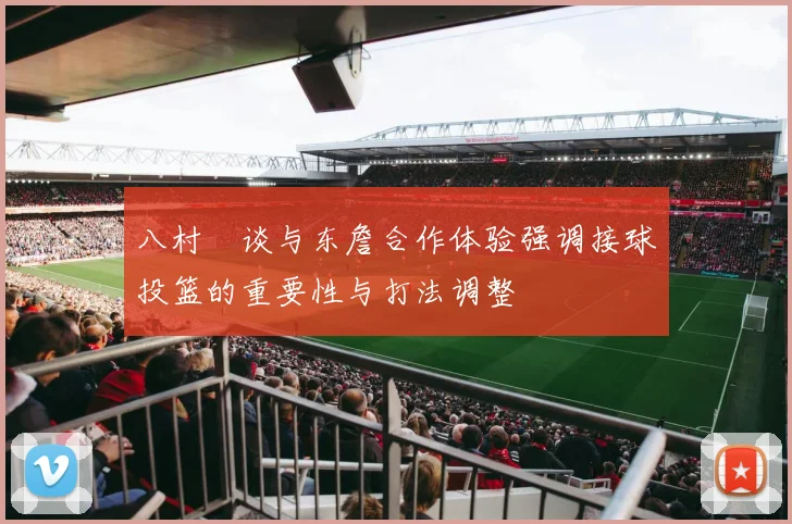 八村塁谈与东詹合作体验强调接球投篮的重要性与打法调整