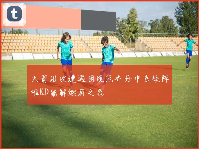 火箭进攻遭遇困境范乔丹申京缺阵唯KD能解燃眉之急