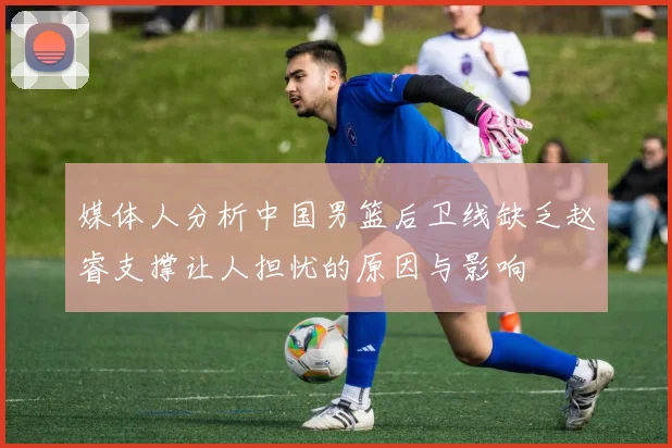 媒体人分析中国男篮后卫线缺乏赵睿支撑让人担忧的原因与影响