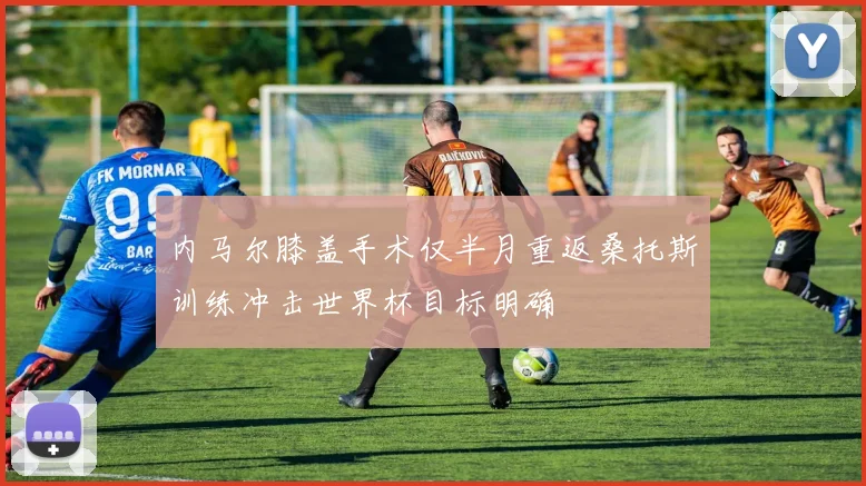 内马尔膝盖手术仅半月重返桑托斯训练冲击世界杯目标明确