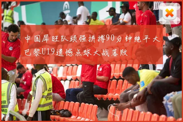 中国犀旺队顽强拼搏90分钟绝平大巴黎U19遗憾点球大战落败