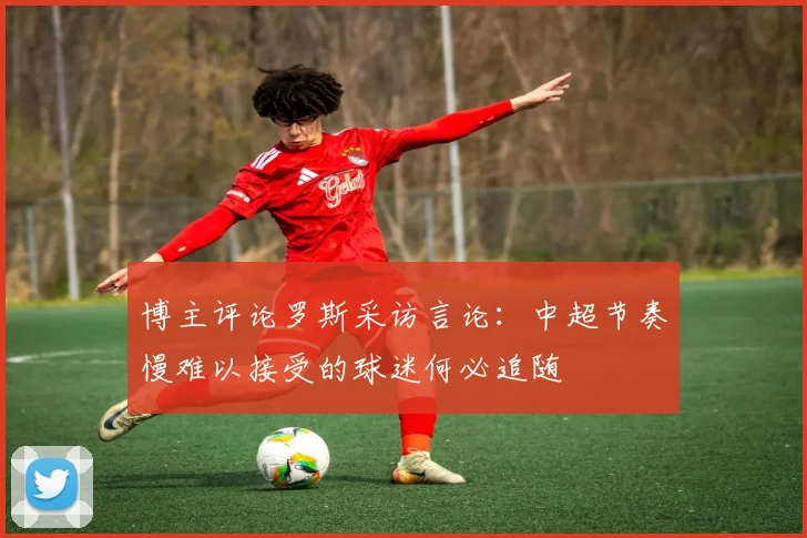 博主评论罗斯采访言论：中超节奏慢难以接受的球迷何必追随