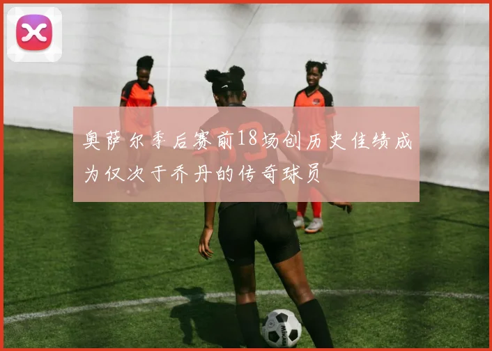 奥萨尔季后赛前18场创历史佳绩成为仅次于乔丹的传奇球员