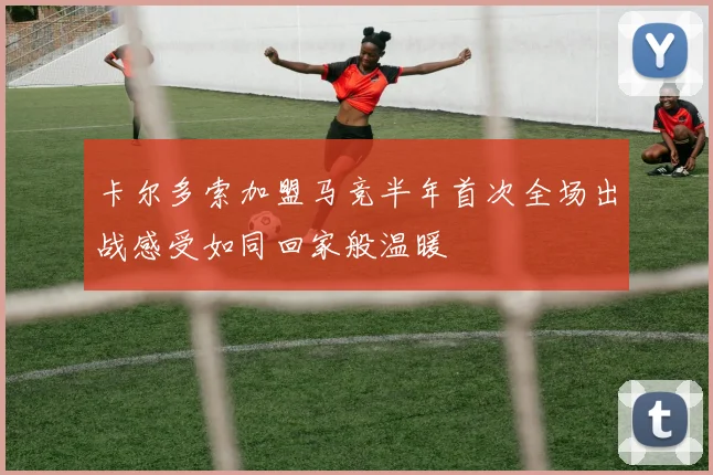 卡尔多索加盟马竞半年首次全场出战感受如同回家般温暖
