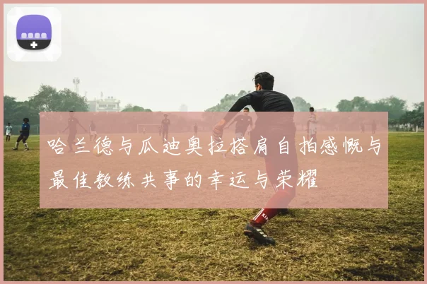 哈兰德与瓜迪奥拉搭肩自拍感慨与最佳教练共事的幸运与荣耀