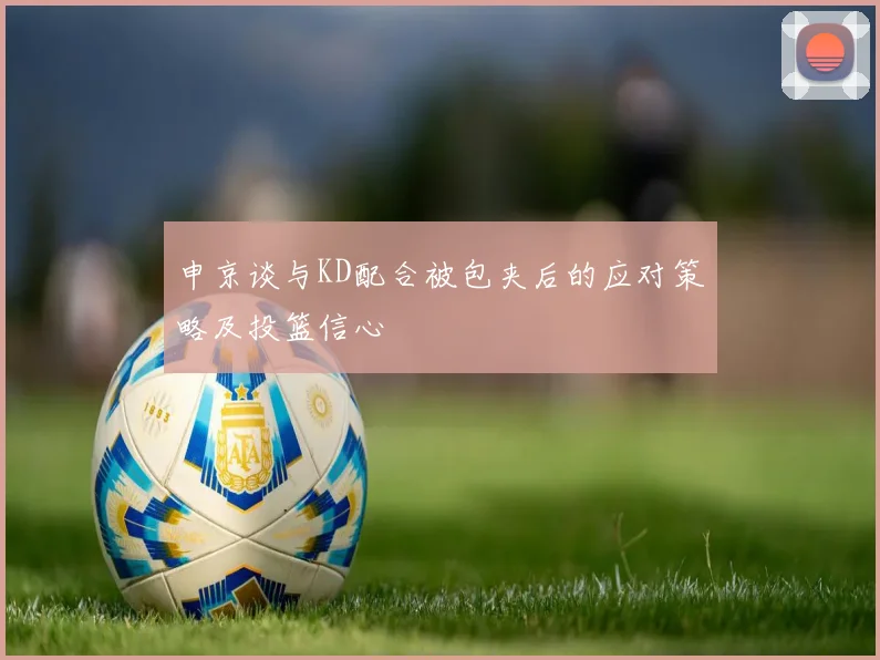 申京谈与KD配合被包夹后的应对策略及投篮信心