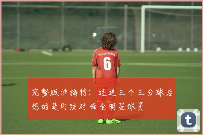 完整版沙梅特：连进三个三分球后想的是盯防对面全明星球员