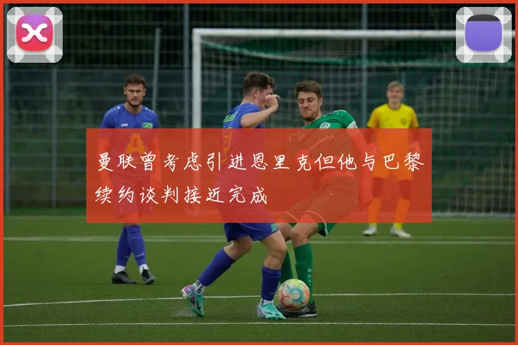 曼联曾考虑引进恩里克但他与巴黎续约谈判接近完成