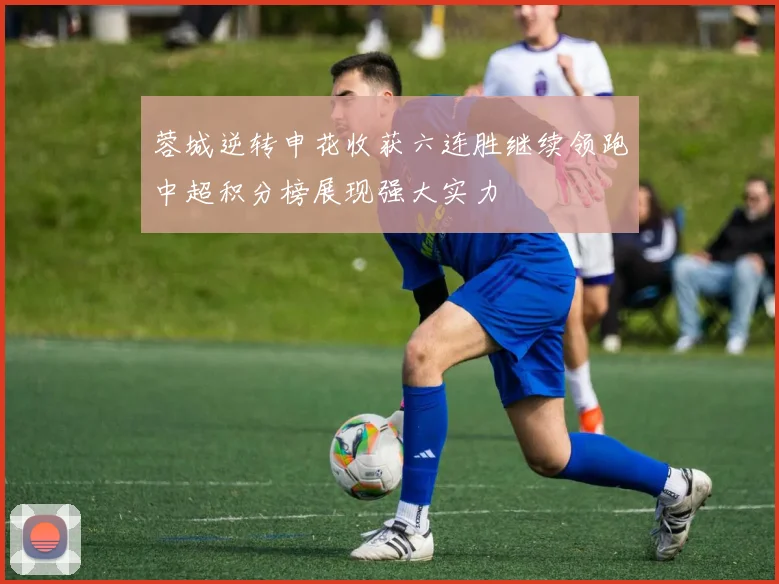 蓉城逆转申花收获六连胜继续领跑中超积分榜展现强大实力