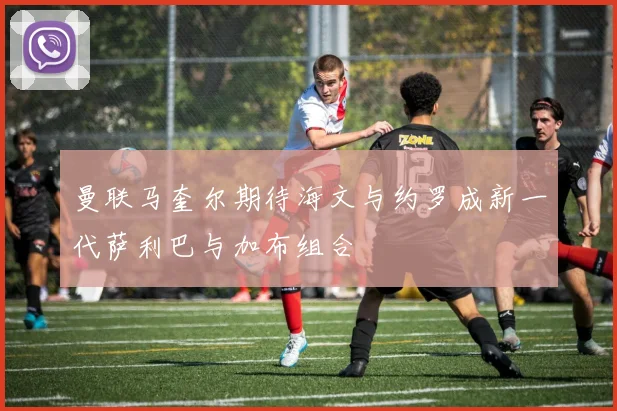 曼联马奎尔期待海文与约罗成新一代萨利巴与加布组合