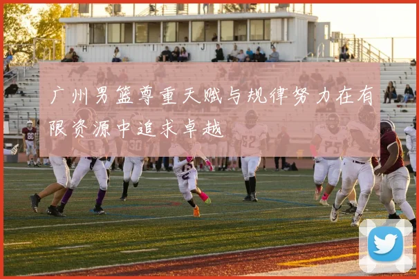 广州男篮尊重天赋与规律努力在有限资源中追求卓越