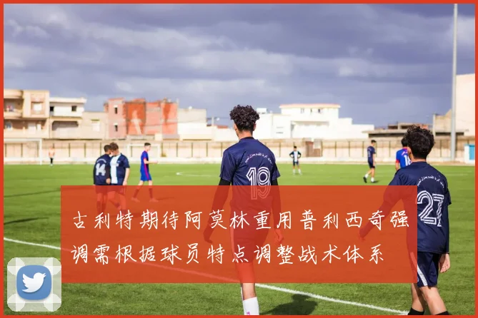 古利特期待阿莫林重用普利西奇强调需根据球员特点调整战术体系