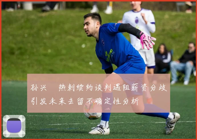 孙兴慜热刺续约谈判遇阻薪资分歧引发未来去留不确定性分析