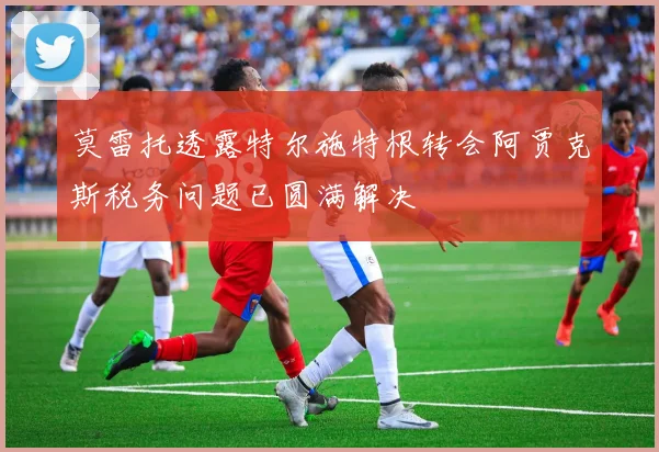 莫雷托透露特尔施特根转会阿贾克斯税务问题已圆满解决